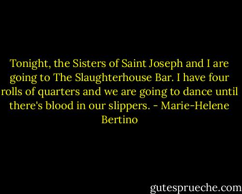 Tonight, the Sisters of Saint Joseph and I are going to The Slaughterhouse Bar. I have four rolls of quarters and we are going to dance until there's blood in our slippers. - Marie-Helene Bertino