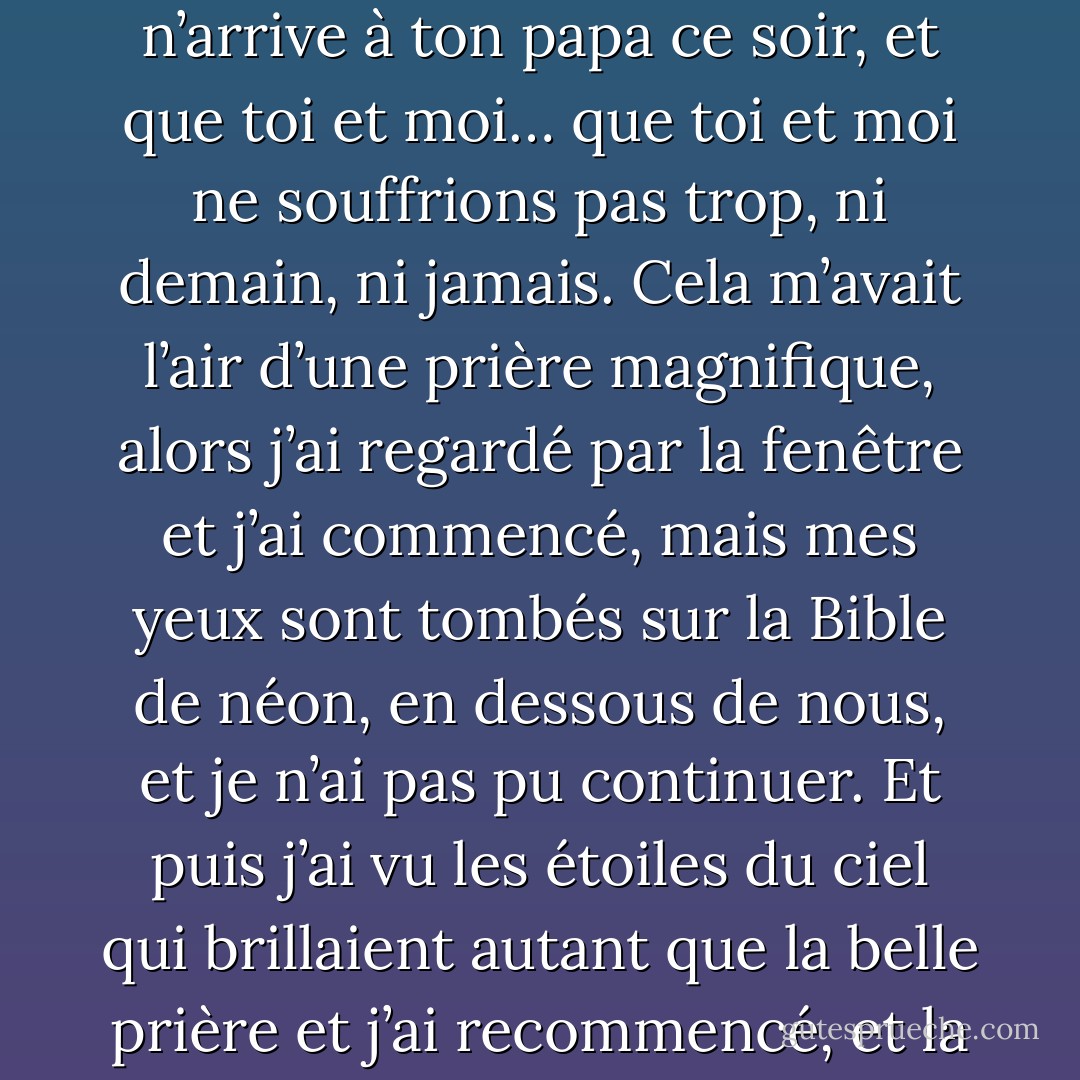 - Viens t’agenouiller avec moi près de la fenêtre, David, et prions pour que ta maman se sente bien demain, et que rien n’arrive à ton papa ce soir, et que toi et moi… que toi et moi ne souffrions pas trop, ni demain, ni jamais.<br />Cela m’avait l’air d’une prière magnifique, alors j’ai regardé par la fenêtre et j’ai commencé, mais mes yeux sont tombés sur la Bible de néon, en dessous de nous, et je n’ai pas pu continuer. Et puis j’ai vu les étoiles du ciel qui brillaient autant que la belle prière et j’ai recommencé, et la prière est venue sans que j’aie à réfléchir, et je l’ai offerte aux étoiles et au ciel de la nuit. - John Kennedy Toole