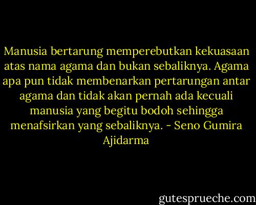 Manusia bertarung memperebutkan kekuasaan atas nama agama dan bukan sebaliknya. Agama apa pun tidak membenarkan pertarungan antar agama dan tidak akan pernah ada kecuali manusia yang begitu bodoh sehingga menafsirkan yang sebaliknya. - Seno Gumira Ajidarma