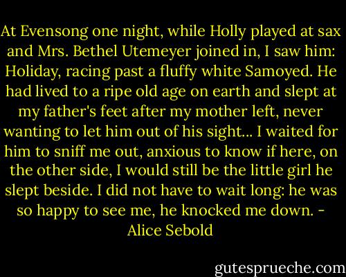 At Evensong one night, while Holly played at sax and Mrs. Bethel Utemeyer joined in, I saw him: Holiday, racing past a fluffy white Samoyed. He had lived to a ripe old age on earth and slept at my father's feet after my mother left, never wanting to let him out of his sight... I waited for him to sniff me out, anxious to know if here, on the other side, I would still be the little girl he slept beside. I did not have to wait long: he was so happy to see me, he knocked me down. - Alice Sebold