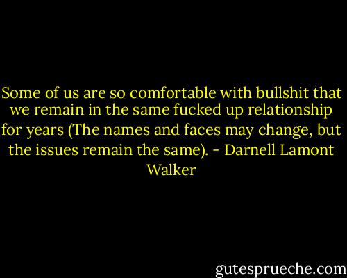 Some of us are so comfortable with bullshit that we remain in the<br />same fucked up relationship for years (The names and faces may<br />change, but the issues remain the same). - Darnell Lamont Walker
