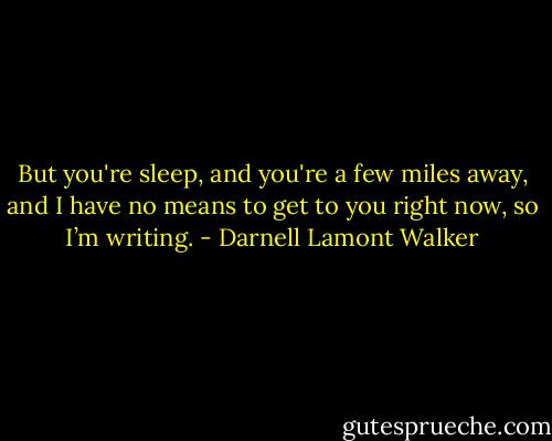 But you're sleep, and you're a few miles away, and I have no means to get to you right now, so I’m writing. - Darnell Lamont Walker