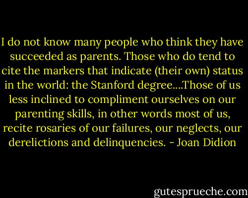 I do not know many people who think they have succeeded as parents. Those who do tend to cite the markers that indicate (their own) status in the world: the Stanford degree....Those of us less inclined to compliment ourselves on our parenting skills, in other words most of us, recite rosaries of our failures, our neglects, our derelictions and delinquencies. - Joan Didion