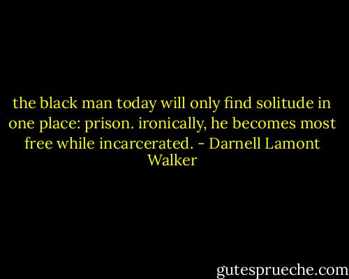 the black man today will only find solitude in one place: prison. ironically, he becomes most free while incarcerated. - Darnell Lamont Walker