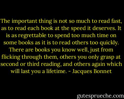The important thing is not so much to read fast, as to read each book at the speed it deserves. It is as regrettable to spend too much time on some books as it is to read others too quickly. There are books you know well, just from flicking through them, others you only grasp at second or third reading, and others again which will last you a lifetime. - Jacques Bonnet