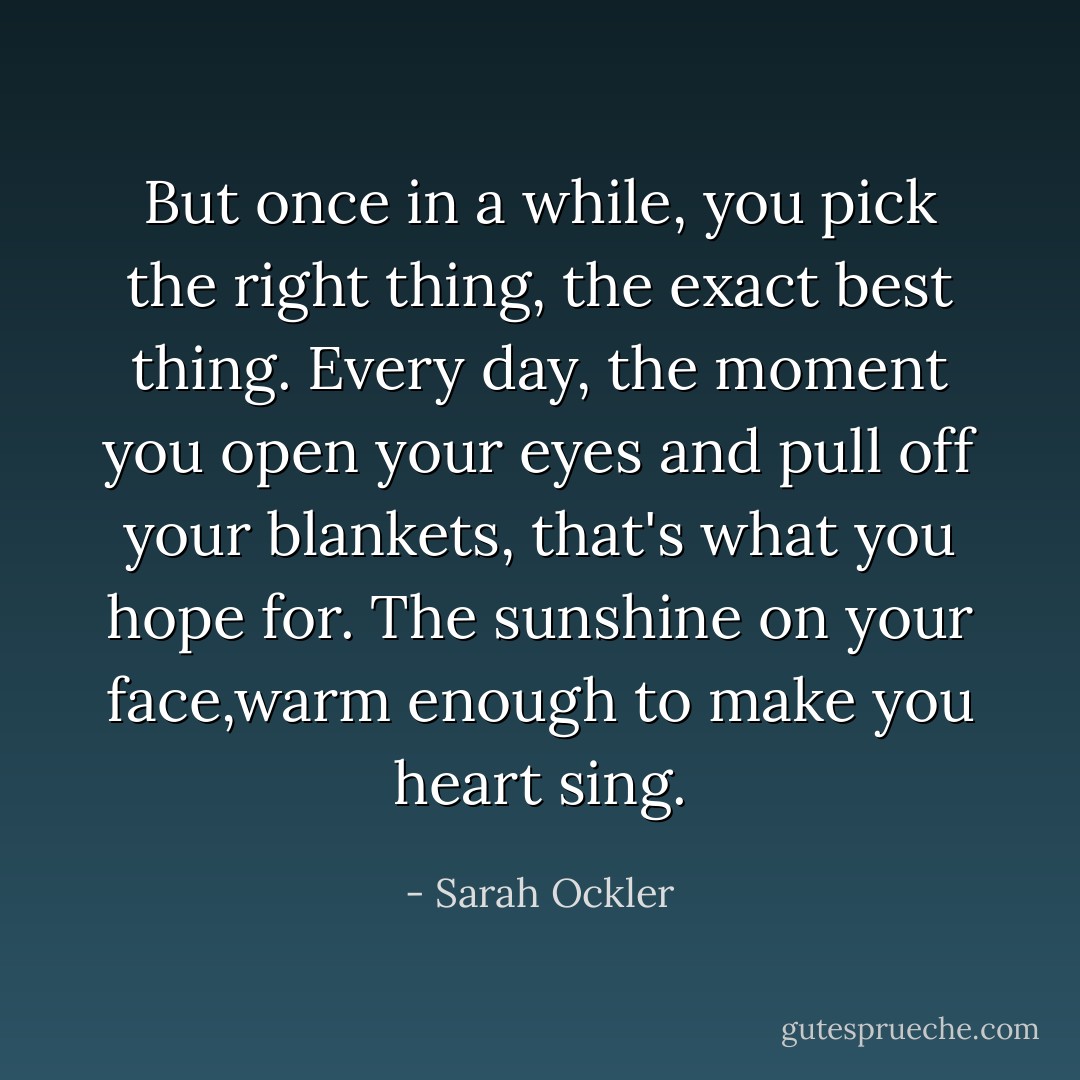 But once in a while, you pick the right thing, the exact best thing. Every day, the moment you open your eyes and pull off your blankets, that's what you hope for. The sunshine on your face,warm enough to make you heart sing. - Sarah Ockler