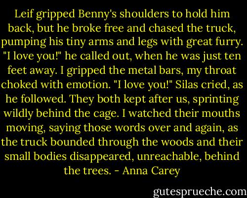 Leif gripped Benny's shoulders to hold him back, but he broke free and chased the truck, pumping his tiny arms and legs with great furry.<br />"I love you!" he called out, when he was just ten feet away. I gripped the metal bars, my throat choked with emotion.<br />"I love you!" Silas cried, as he followed.<br />They both kept after us, sprinting wildly behind the cage. I watched their mouths moving, saying those words over and again, as the truck bounded through the woods and their small bodies disappeared, unreachable, behind the trees. - Anna Carey