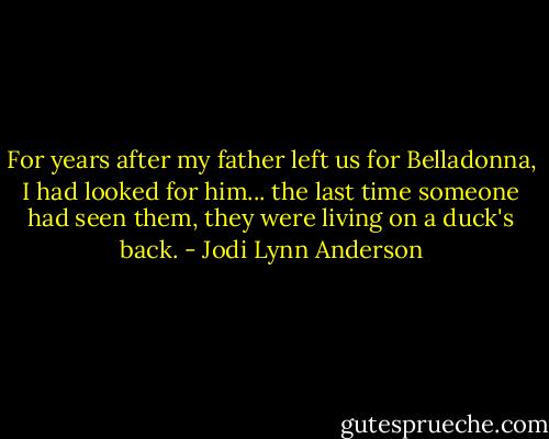For years after my father left us for Belladonna, I had looked for him... the last time someone had seen them, they were living on a duck's back. - Jodi Lynn Anderson