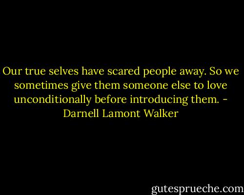 Our true selves have scared people away. So we sometimes give them someone else to love unconditionally before introducing them. - Darnell Lamont Walker