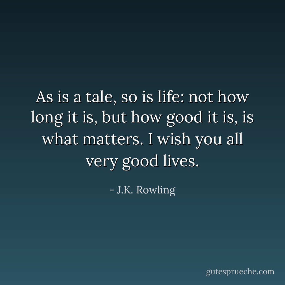 As is a tale, so is life: not how long it is, but how good it is, is what matters.<br />I wish you all very good lives. - J.K. Rowling