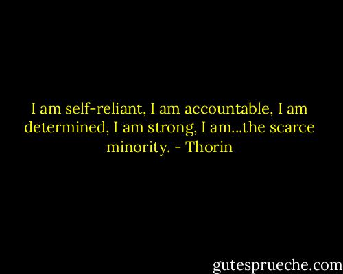I am self-reliant, I am accountable, I am determined, I am strong, I am...the scarce minority. - Thorin