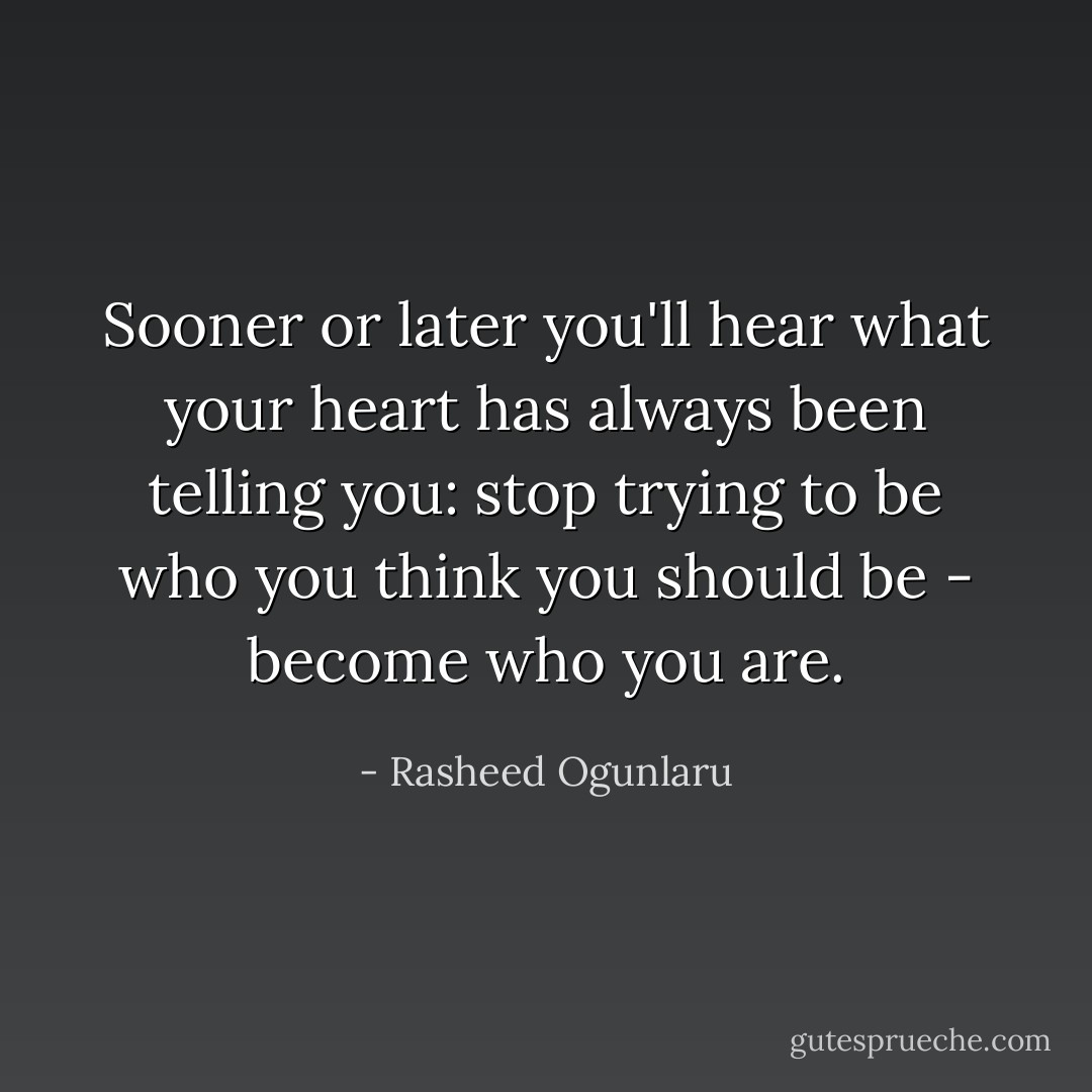 Sooner or later you'll hear what your heart has always been telling you:<br />stop trying to be who you think you should be - become who you are. - Rasheed Ogunlaru