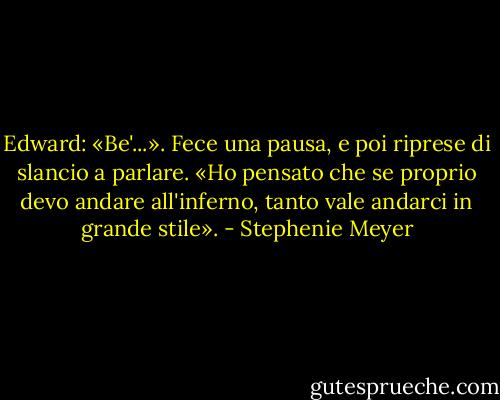 Edward: «Be'...». Fece una pausa, e poi riprese di slancio a parlare. «Ho pensato che se proprio devo andare all'inferno, tanto vale andarci in grande stile». - Stephenie Meyer
