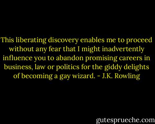 This liberating discovery enables me to proceed without any fear that I might inadvertently influence you to abandon promising careers in business, law or politics for the giddy delights of becoming a gay wizard. - J.K. Rowling