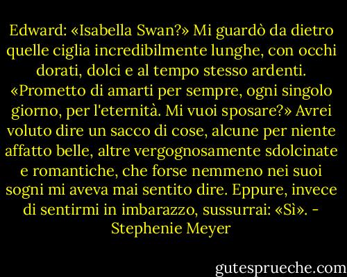 Edward: «Isabella Swan?» Mi guardò da dietro quelle ciglia incredibilmente lunghe, con occhi dorati, dolci e al tempo stesso ardenti. «Prometto di amarti per sempre, ogni singolo giorno, per l'eternità. Mi vuoi sposare?» Avrei voluto dire un sacco di cose, alcune per niente affatto belle, altre vergognosamente sdolcinate e romantiche, che forse nemmeno nei suoi sogni mi aveva mai sentito dire. Eppure, invece di sentirmi in imbarazzo, sussurrai: «Sì». - Stephenie Meyer