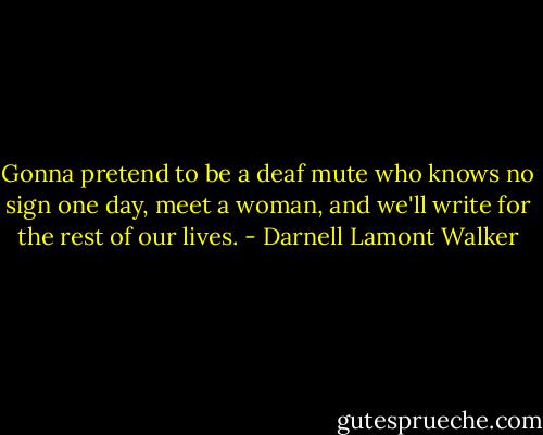 Gonna pretend to be a deaf mute who knows no sign one day, meet a woman, and we'll write for the rest of our lives. - Darnell Lamont Walker