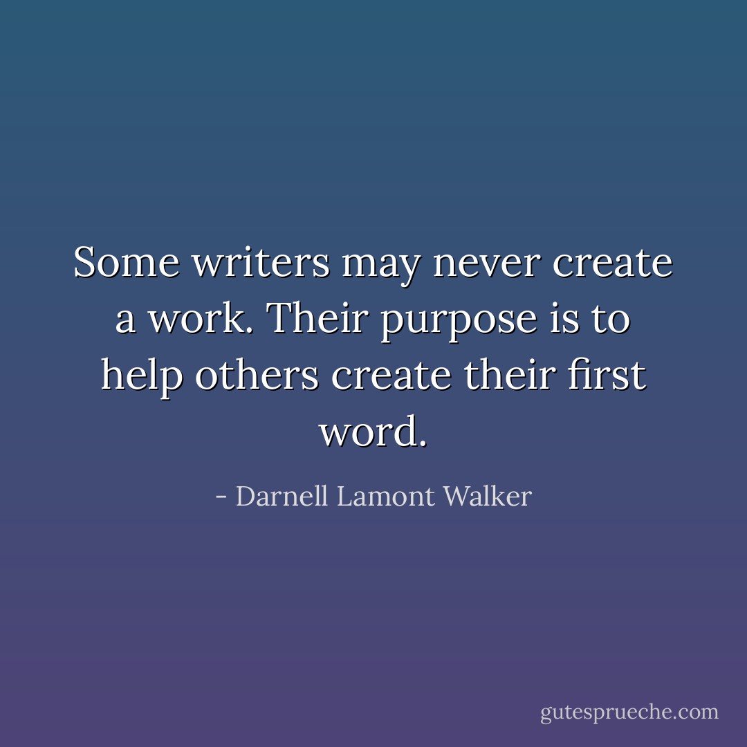 Some writers may never create a work. Their purpose is to help others create their first word. - Darnell Lamont Walker