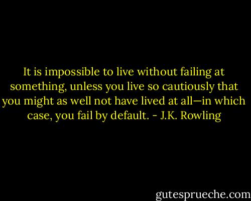 It is impossible to live without failing at something, unless you live so cautiously that you might as well not have lived at all—in which case, you fail by default. - J.K. Rowling