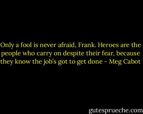 Only a fool is never afraid, Frank. Heroes are the people who carry on despite their fear, because they know the job’s got to get done - Meg Cabot