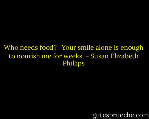 Who needs food? <br /><br />Your smile alone is enough to nourish me for weeks. - Susan Elizabeth Phillips