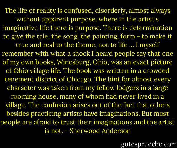 The life of reality is confused, disorderly, almost always without apparent purpose, where in the artist's imaginative life there is purpose. There is determination to give the tale, the song, the painting, form - to make it true and real to the theme, not to life ...<br />I myself remember with what a shock I heard people say that one of my own books, Winesburg, Ohio, was an exact picture of Ohio village life. The book was written in a crowded tenement district of Chicago. The hint for almost every character was taken from my fellow lodgers in a large rooming house, many of whom had never lived in a village. The confusion arises out of the fact that others besides practicing artists have imaginations. But most people are afraid to trust their imaginations and the artist is not. - Sherwood Anderson