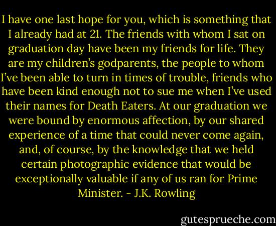 I have one last hope for you, which is something that I already had at 21. The friends with whom I sat on graduation day have been my friends for life. They are my children’s godparents, the people to whom I’ve been able to turn in times of trouble, friends who have been kind enough not to sue me when I’ve used their names for Death Eaters. At our graduation we were bound by enormous affection, by our shared experience of a time that could never come again, and, of course, by the knowledge that we held certain photographic evidence that would be exceptionally valuable if any of us ran for Prime Minister. - J.K. Rowling