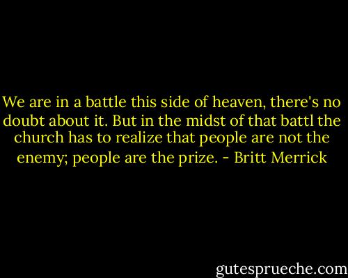 We are in a battle this side of heaven, there's no doubt about it. But in the midst of that battl the church has to realize that people are not the enemy; people are the prize. - Britt Merrick