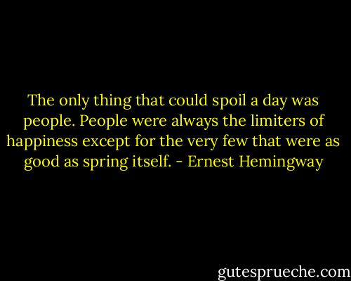 The only thing that could spoil a day was people. People were always the limiters of happiness except for the very few that were as good as spring itself. - Ernest Hemingway