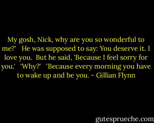 My gosh, Nick, why are you so wonderful to me?' <br /><br />He was supposed to say: You deserve it. I love you.<br /><br />But he said, 'Because I feel sorry for you.' <br /><br />'Why?' <br /><br />'Because every morning you have to wake up and be you. - Gillian Flynn
