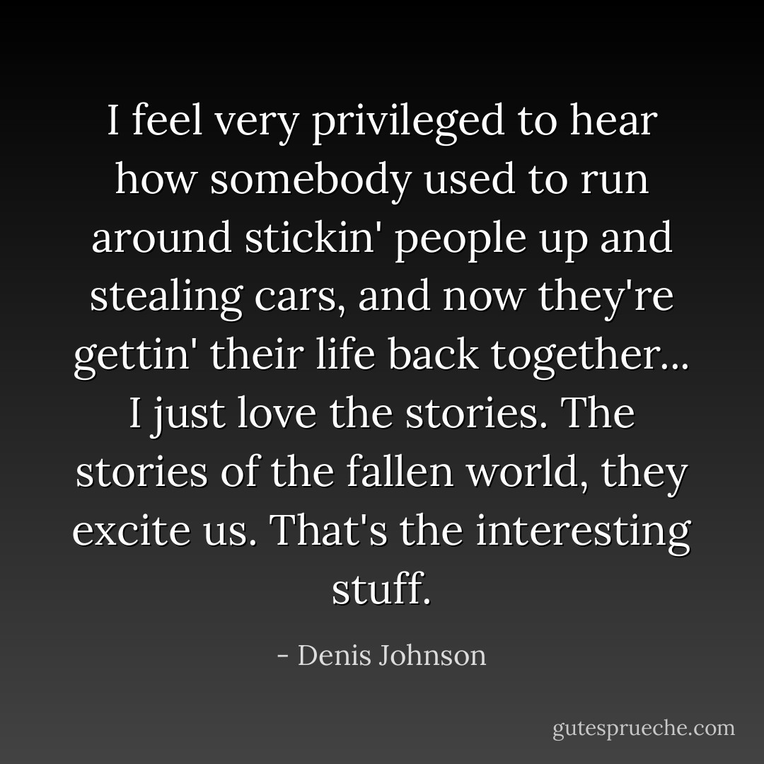 I feel very privileged to hear how somebody used to run around stickin' people up and stealing cars, and now they're gettin' their life back together... I just love the stories. The stories of the fallen world, they excite us. That's the interesting stuff. - Denis Johnson