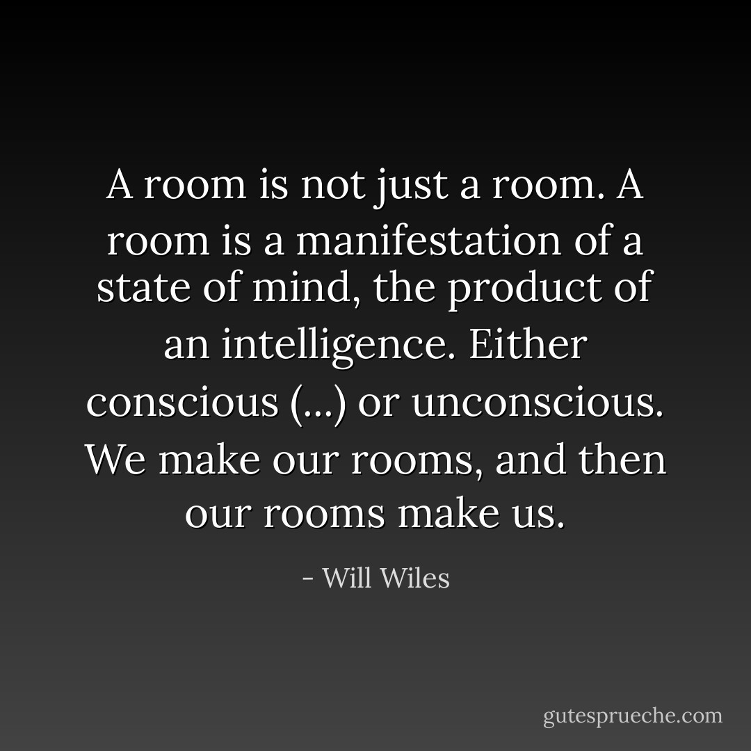 A room is not just a room. A room is a manifestation of a state of mind, the product of an intelligence. Either conscious (...) or unconscious. We make our rooms, and then our rooms make us. - Will Wiles