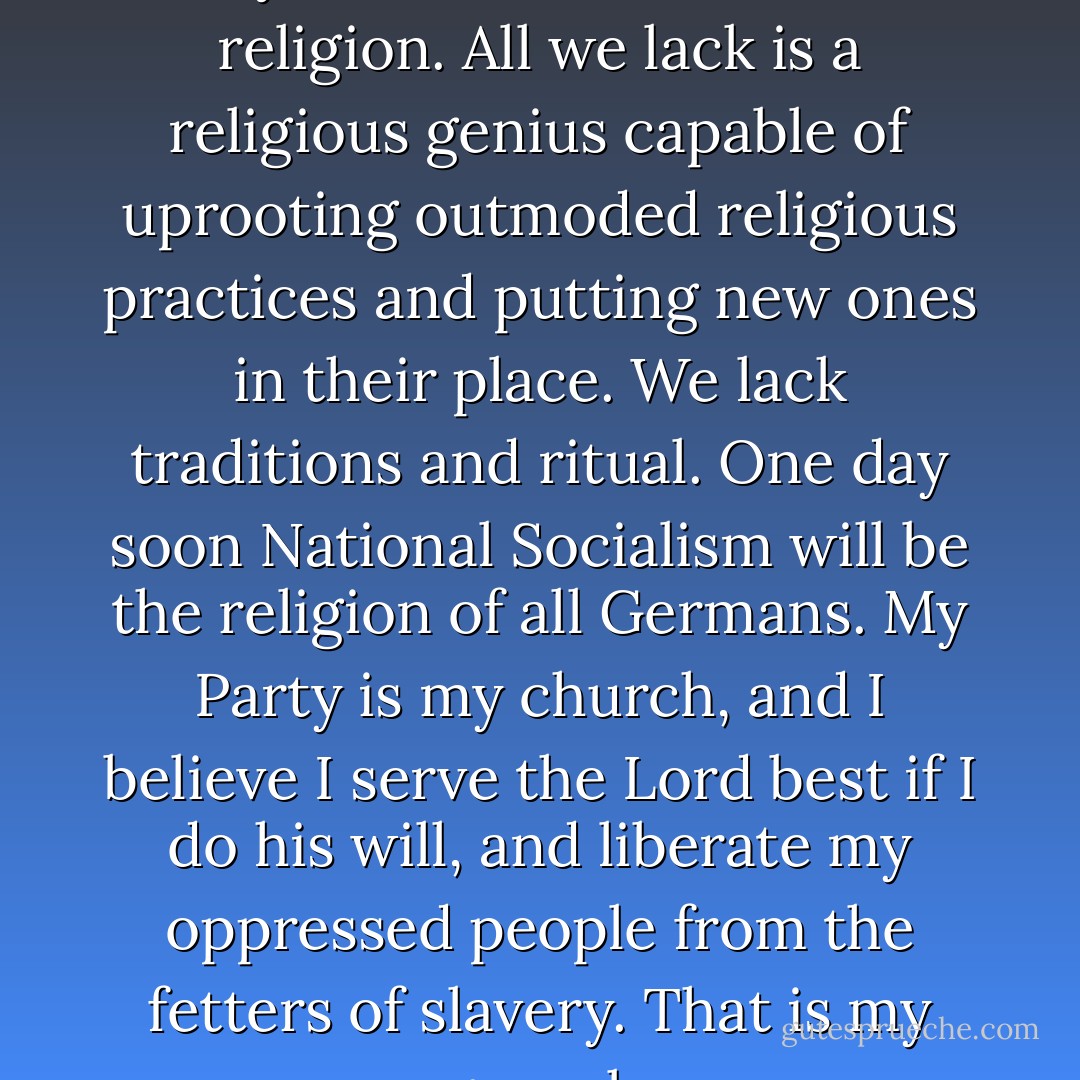 What does Christianity mean today? National Socialism is a religion. All we lack is a religious genius capable of uprooting outmoded religious practices and putting new ones in their place. We lack traditions and ritual. One day soon National Socialism will be the religion of all Germans. My Party is my church, and I believe I serve the Lord best if I do his will, and liberate my oppressed people from the fetters of slavery. That is my gospel. - Joseph Goebbels