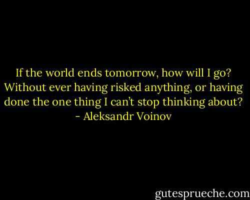 If the world ends tomorrow, how will I go? Without ever having risked anything, or having done the one thing I can’t stop thinking about? - Aleksandr Voinov