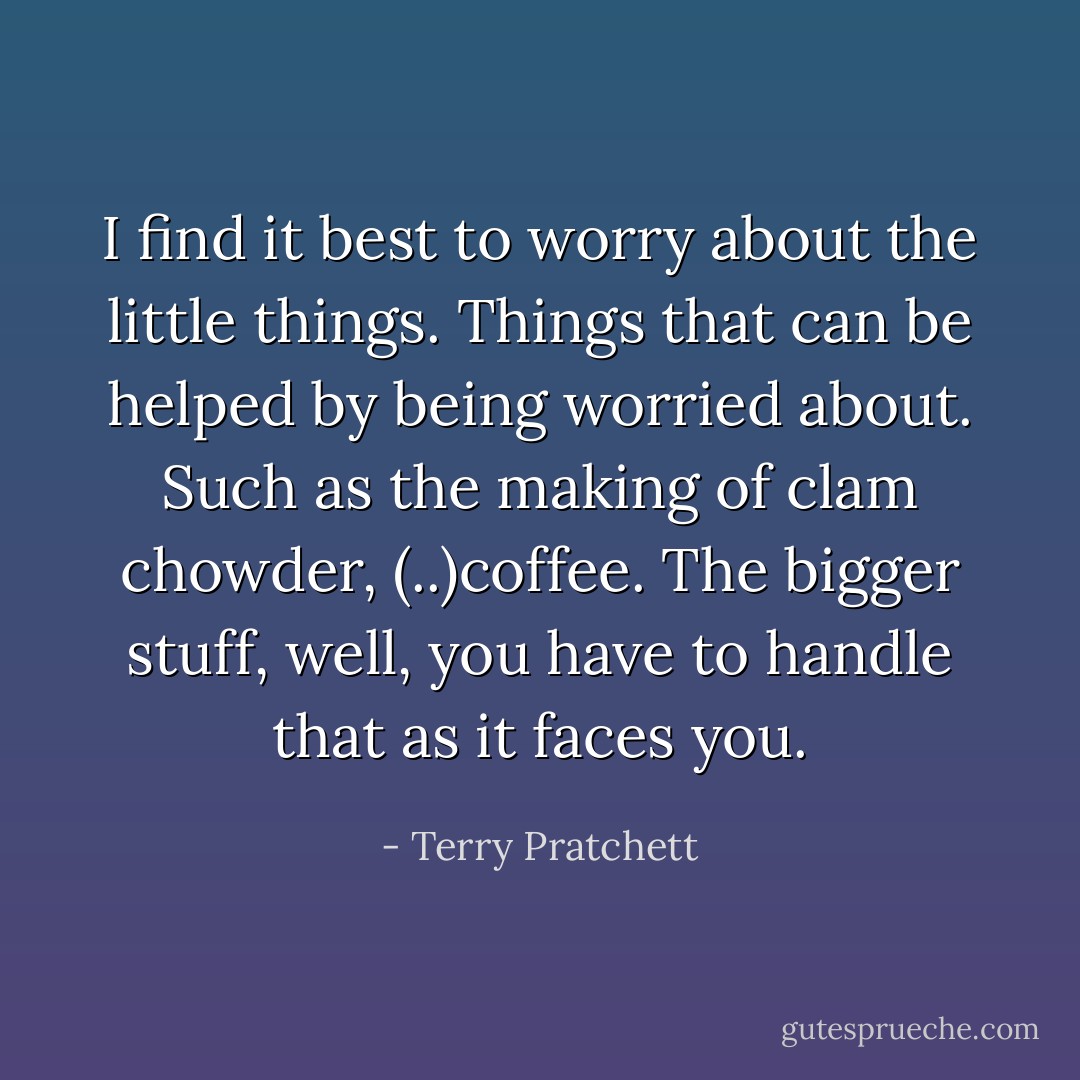 I find it best to worry about the little things. Things that can be helped by being worried about. Such as the making of clam chowder, (..)coffee. The bigger stuff, well, you have to handle that as it faces you. - Terry Pratchett