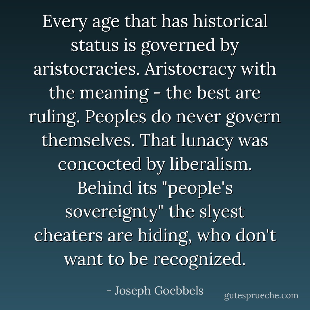 Every age that has historical status is governed by aristocracies.<br />Aristocracy with the meaning - the best are ruling.<br />Peoples do never govern themselves. That lunacy was concocted by liberalism. Behind its "people's sovereignty" the slyest cheaters are hiding, who don't want to be recognized. - Joseph Goebbels