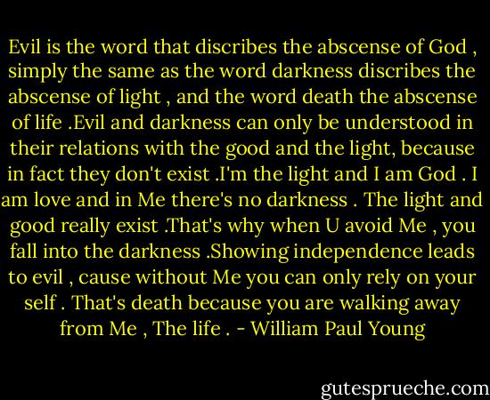 Evil is the word that discribes the abscense of God , simply the same as the word darkness discribes the abscense of light , and the word death the abscense of life .Evil and darkness can only be understood in their relations with the good and the light, because in fact they don't exist .I'm the light and I am God . I am love and in Me there's no darkness . The light and good really exist .That's why when U avoid Me , you fall into the darkness .Showing independence leads to evil , cause without Me you can only rely on your self . That's death because you are walking away from Me , The life . - William Paul Young