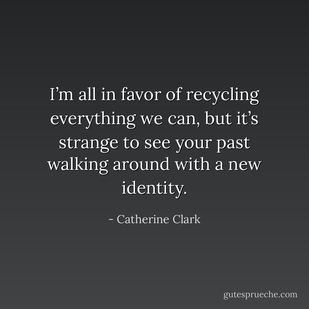 I’m all in favor of recycling everything we can, but it’s strange to see your past walking around with a new identity. - Catherine Clark