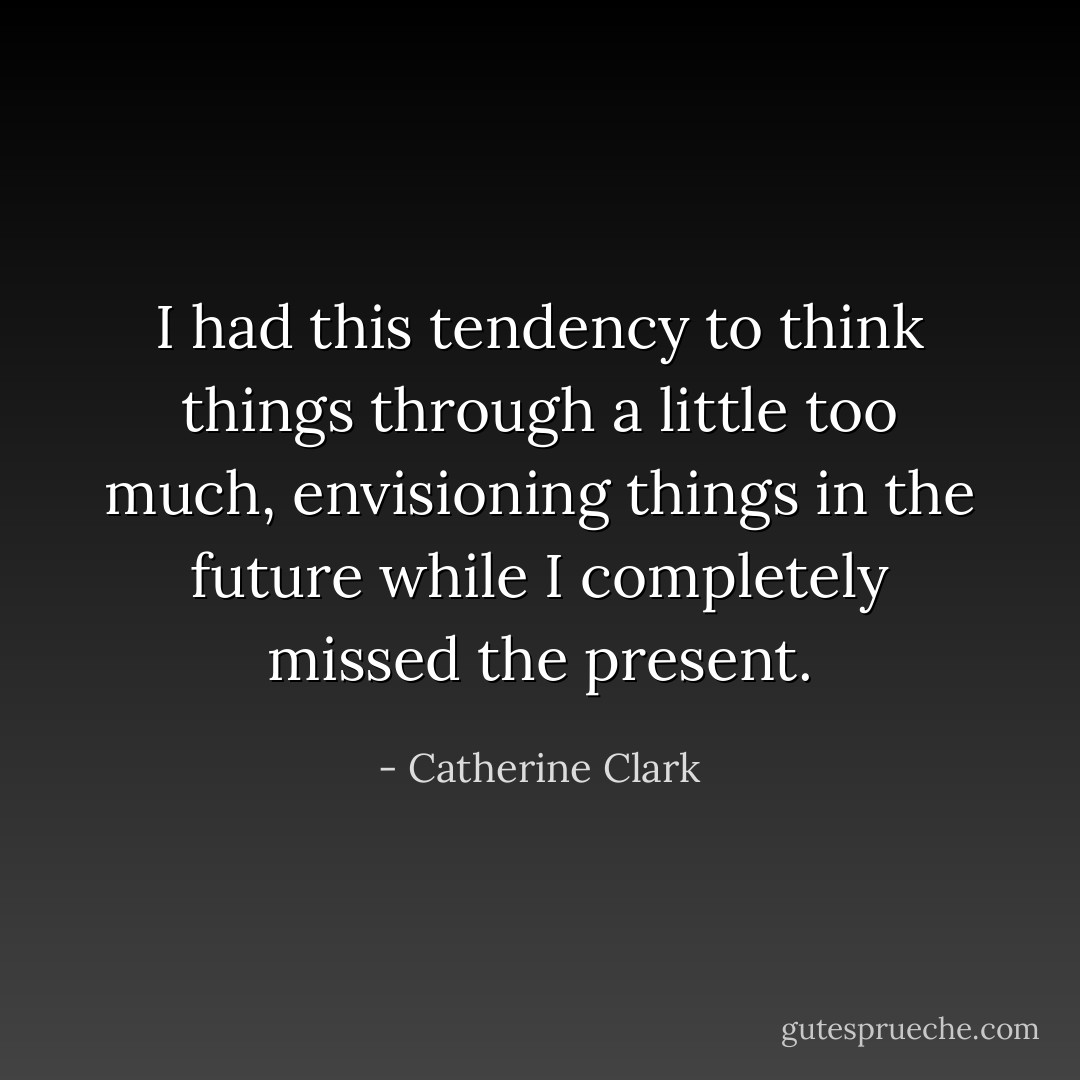 I had this tendency to think things through a little too much, envisioning things in the future while I completely missed the present. - Catherine Clark