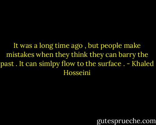 It was a long time ago , but people make mistakes when they think they can barry the past . It can simlpy flow to the surface . - Khaled Hosseini