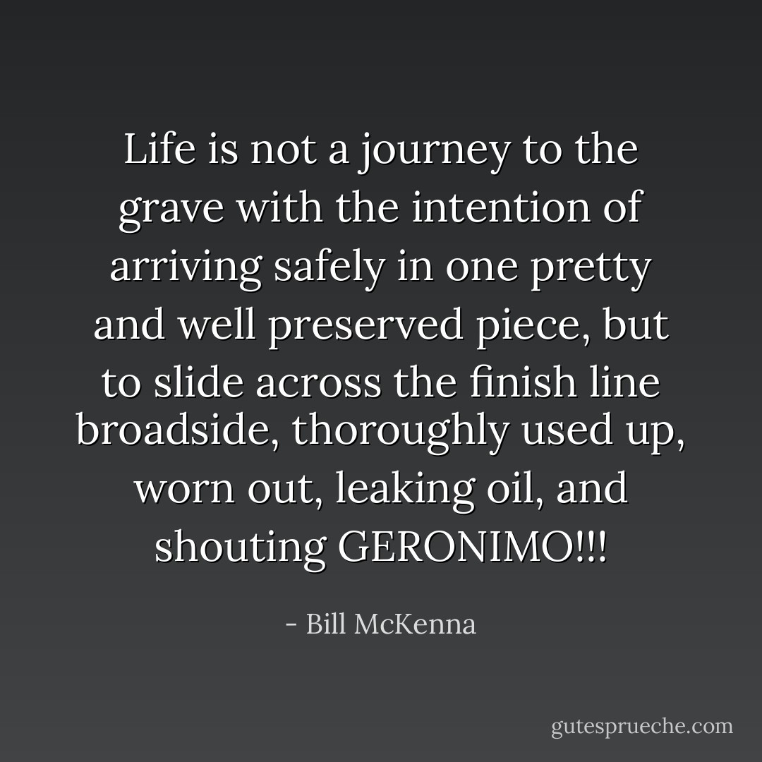 Life is not a journey to the grave with the intention of arriving safely in one pretty and well preserved piece, but to slide across<br />the finish line broadside, thoroughly used up, worn out, leaking oil, and shouting GERONIMO!!! - Bill McKenna