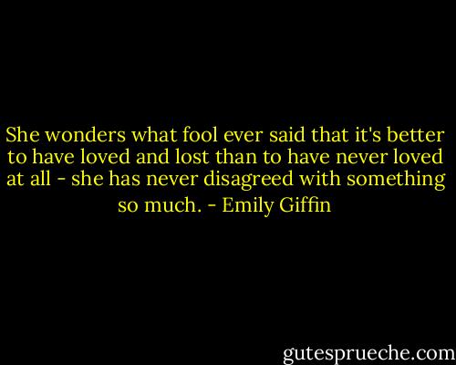She wonders what fool ever said that it's better to have loved and lost than to have never loved at all - she has never disagreed with something so much. - Emily Giffin