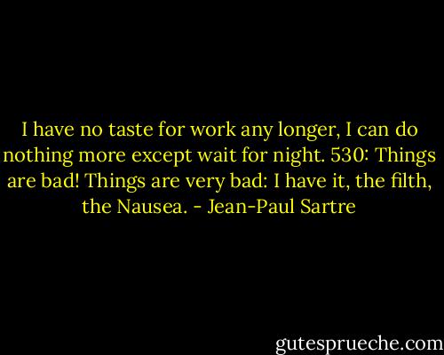 I have no taste for work any longer, I can do nothing more except wait for night.<br />530: Things are bad! Things are very bad: I have it, the filth, the Nausea. - Jean-Paul Sartre
