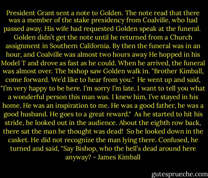President Grant sent a note to Golden. The note read that there was a member of the stake presidency from Coalville, who had passed away. His wife had requested Golden speak at the funeral.<br /><br />Golden didn’t get the note until he returned from a Church assignment in Southern California. By then the funeral was in an hour, and Coalville was almost two hours away He hopped in his Model T and drove as fast as he could. When he arrived, the funeral was almost over. The bishop saw Golden walk in. "Brother Kimball, come forward. We’d like to hear from you."<br /><br />He went up and said, "I’m very happy to be here. I’m sorry I’m late. I want to tell you what a wonderful person this man was. I knew him, I’ve stayed in his home. He was an inspiration to me. He was a good father, he was a good husband. He goes to a great reward."<br /><br />As he started to hit his stride, he looked out in the audience. About the eighth row back, there sat the man he thought was dead!<br /><br />So he looked down in the casket. He did not recognize the man lying there. Confused, he turned and said, "Say Bishop, who the hell’s dead around here anyway? - James Kimball