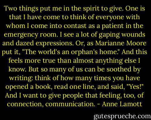 Two things put me in the spirit to give. One is that I have come to think of everyone with whom I come into contast as a patient in the emergency room. I see a lot of gaping wounds and dazed expressions. Or, as Marianne Moore put it, "The world's an orphan's home." And this feels more true than almost anything else I know. But so many of us can be soothed by writing: think of how many times you have opened a book, read one line, and said, "Yes!" And I want to give people that feeling, too, of connection, communication. - Anne Lamott