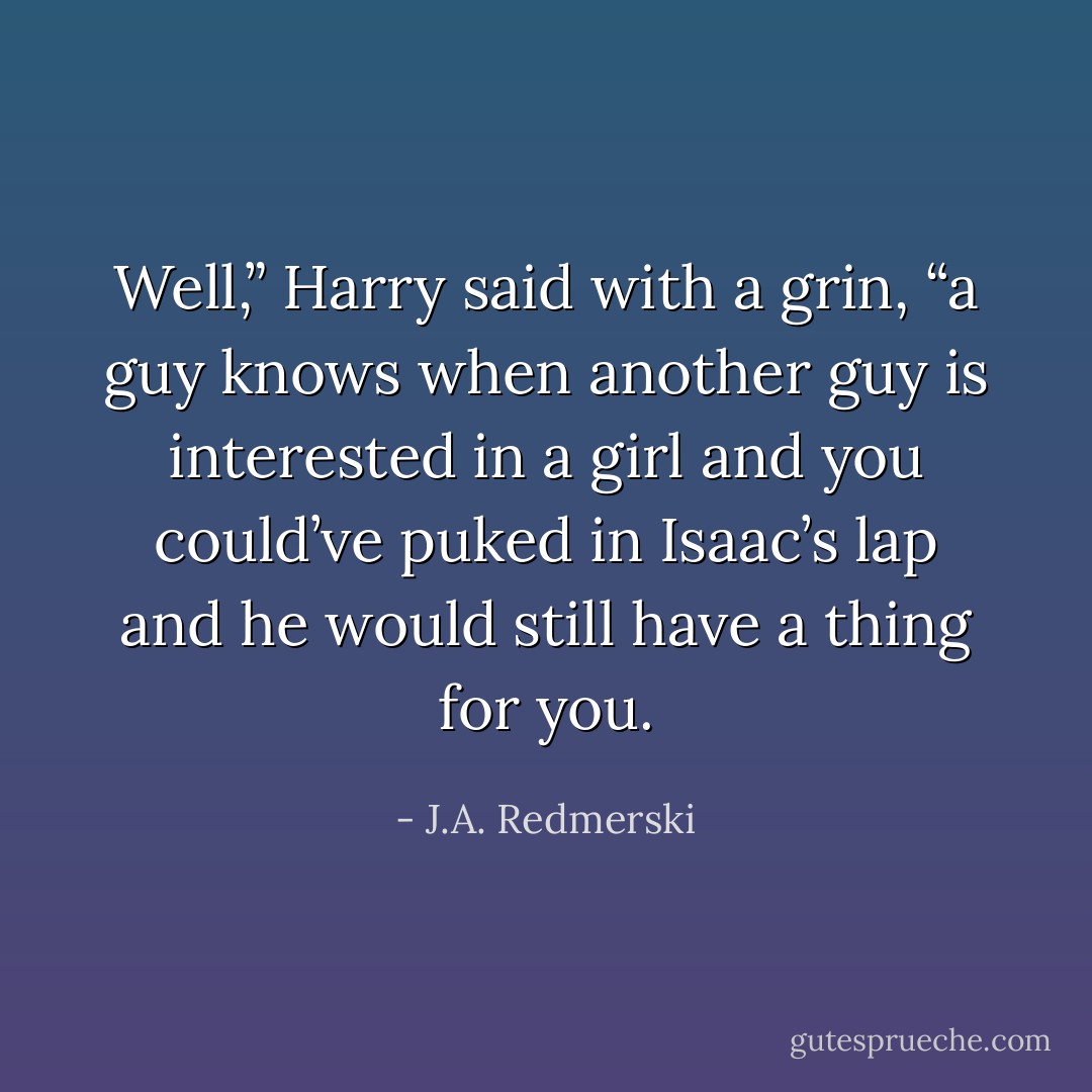 Well,” Harry said with a grin, “a guy knows when another guy is interested in a girl and you could’ve puked in Isaac’s lap and he would still have a thing for you. - J.A. Redmerski