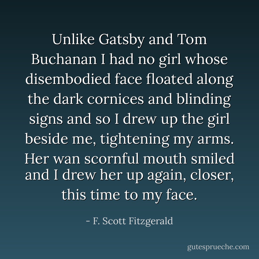 Unlike Gatsby and Tom Buchanan I had no girl whose disembodied face floated along the dark cornices and blinding signs and so I drew up the girl beside me, tightening my arms. Her wan scornful mouth smiled and I drew her up again, closer, this time to my face. - F. Scott Fitzgerald
