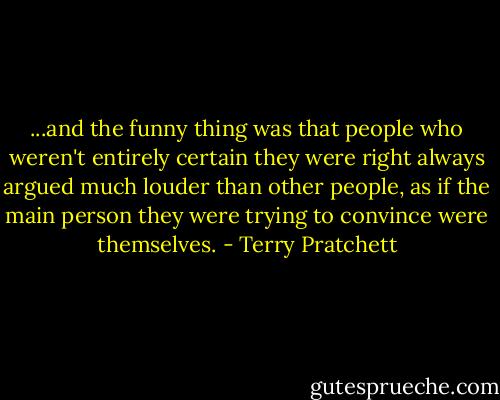 ...and the funny thing was that people who weren't entirely certain they were right always argued much louder than other people, as if the main person they were trying to convince were themselves. - Terry Pratchett