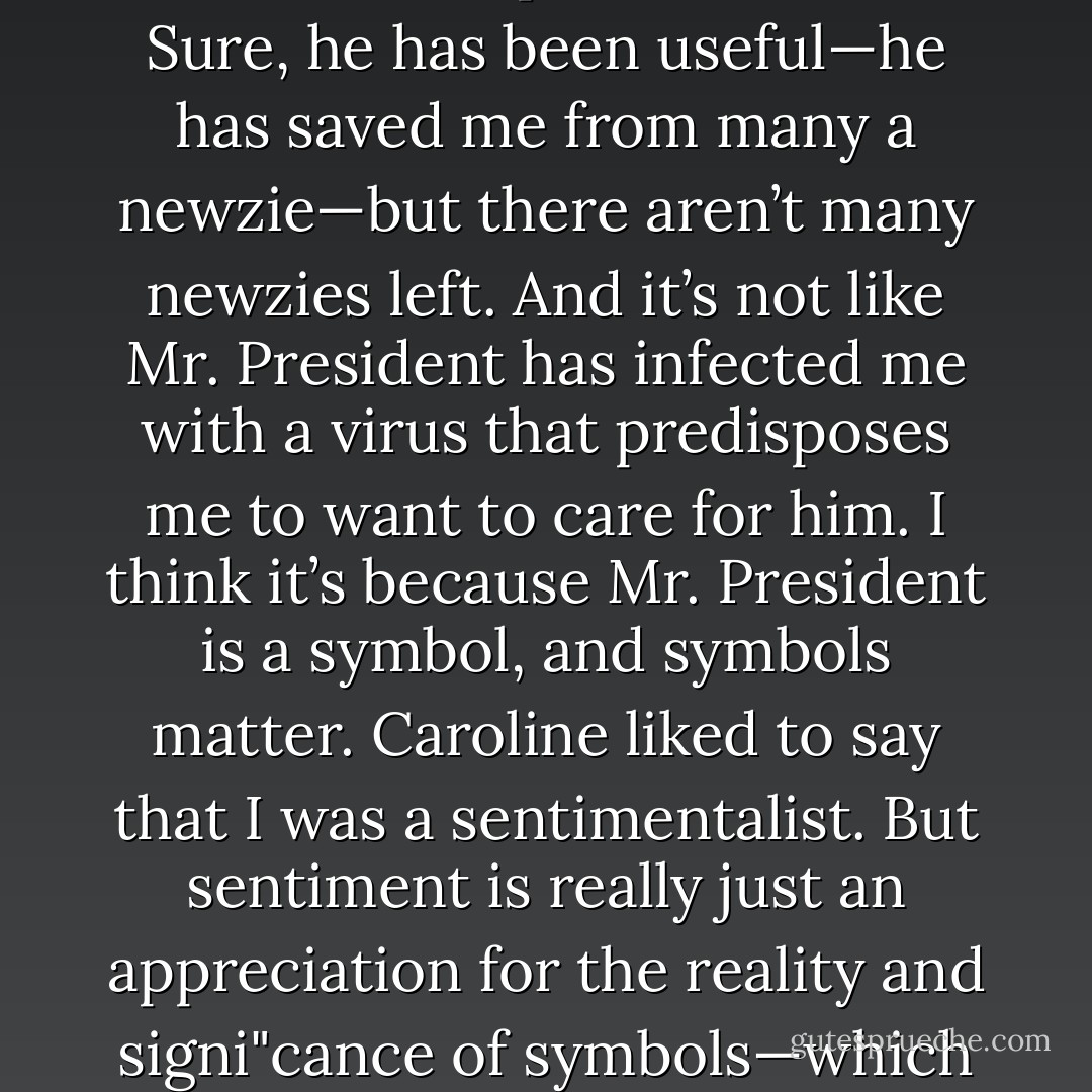 Why do I want to take care of Mr. President, particularly when<br />he’s desperate like this? Sure, he has been useful—he has saved me<br />from many a newzie—but there aren’t many newzies left. And it’s not<br />like Mr. President has infected me with a virus that predisposes me to<br />want to care for him.<br />I think it’s because Mr. President is a symbol, and symbols<br />matter. Caroline liked to say that I was a sentimentalist. But sentiment<br />is really just an appreciation for the reality and signi"cance of<br />symbols—which is why I’m still here, and she’s not. - John Green