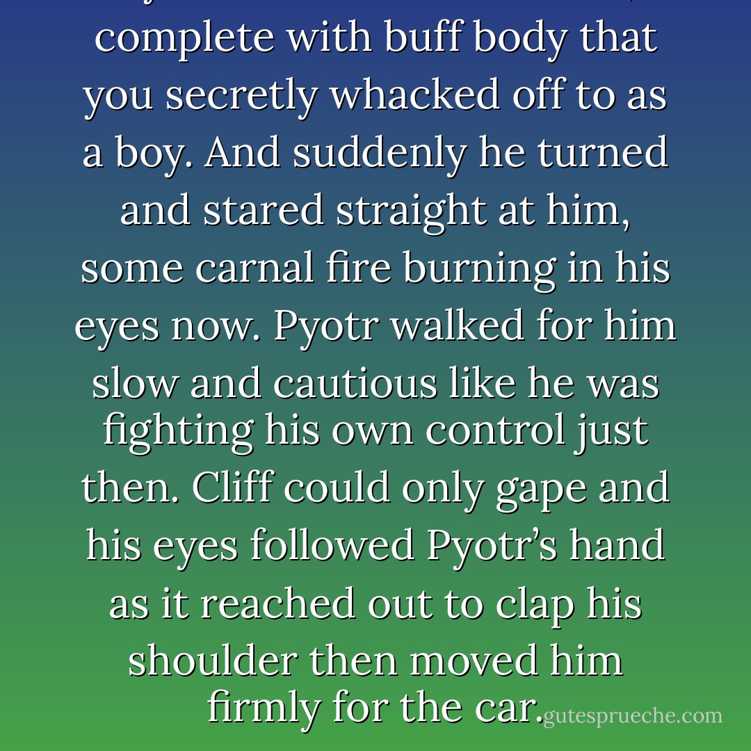 Pyotr was the arcane hero, complete with buff body that you secretly whacked off to as a boy. And suddenly he turned and stared straight at him, some carnal fire burning in his eyes now. Pyotr walked for him slow and cautious like he was fighting his own control just then. Cliff could only gape and his eyes followed Pyotr’s hand as it reached out to clap his shoulder then moved him firmly for the car. - Talon P.S.