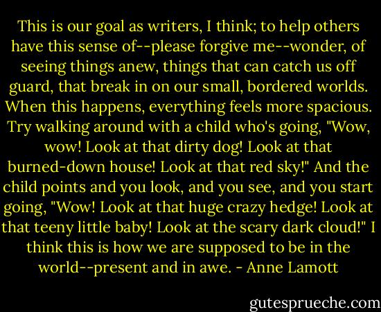 This is our goal as writers, I think; to help others have this sense of--please forgive me--wonder, of seeing things anew, things that can catch us off guard, that break in on our small, bordered worlds. When this happens, everything feels more spacious. Try walking around with a child who's going, "Wow, wow! Look at that dirty dog! Look at that burned-down house! Look at that red sky!" And the child points and you look, and you see, and you start going, "Wow! Look at that huge crazy hedge! Look at that teeny little baby! Look at the scary dark cloud!" I think this is how we are supposed to be in the world--present and in awe. - Anne Lamott